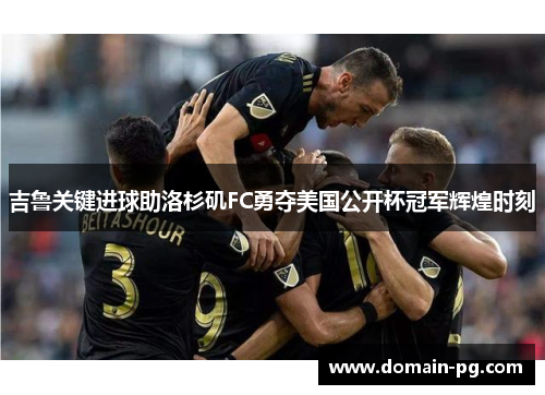 吉鲁关键进球助洛杉矶FC勇夺美国公开杯冠军辉煌时刻 吉鲁关键进球助洛杉矶FC勇夺美国公开杯冠军辉煌时刻
