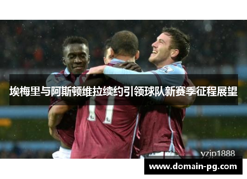埃梅里与阿斯顿维拉续约引领球队新赛季征程展望 埃梅里与阿斯顿维拉续约引领球队新赛季征程展望