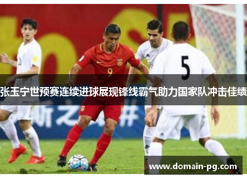 张玉宁世预赛连续进球展现锋线霸气助力国家队冲击佳绩 张玉宁世预赛连续进球展现锋线霸气助力国家队冲击佳绩