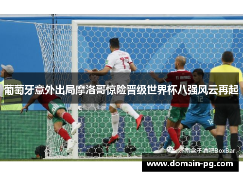 葡萄牙意外出局摩洛哥惊险晋级世界杯八强风云再起 葡萄牙意外出局摩洛哥惊险晋级世界杯八强风云再起