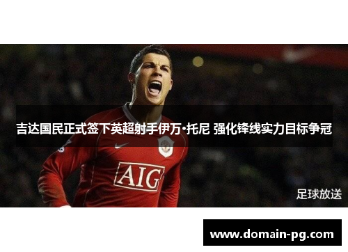 吉达国民正式签下英超射手伊万·托尼 强化锋线实力目标争冠 吉达国民正式签下英超射手伊万·托尼 强化锋线实力目标争冠