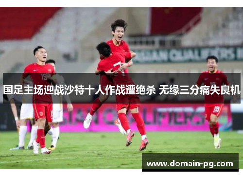 国足主场迎战沙特十人作战遭绝杀 无缘三分痛失良机 国足主场迎战沙特十人作战遭绝杀 无缘三分痛失良机